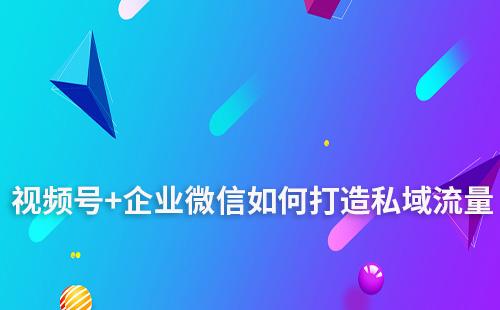 為什么說視頻號+企業微信是打造私域的強力組合
