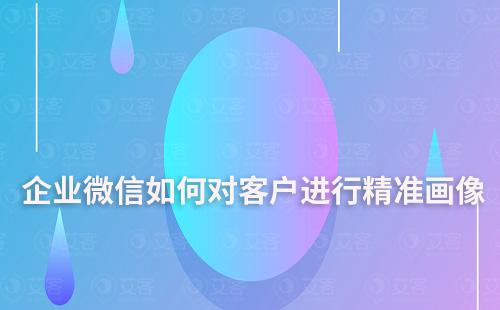 企業微信如何對客戶進行精準畫像