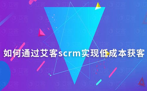 如何通過艾客scrm實現(xiàn)低成本獲客